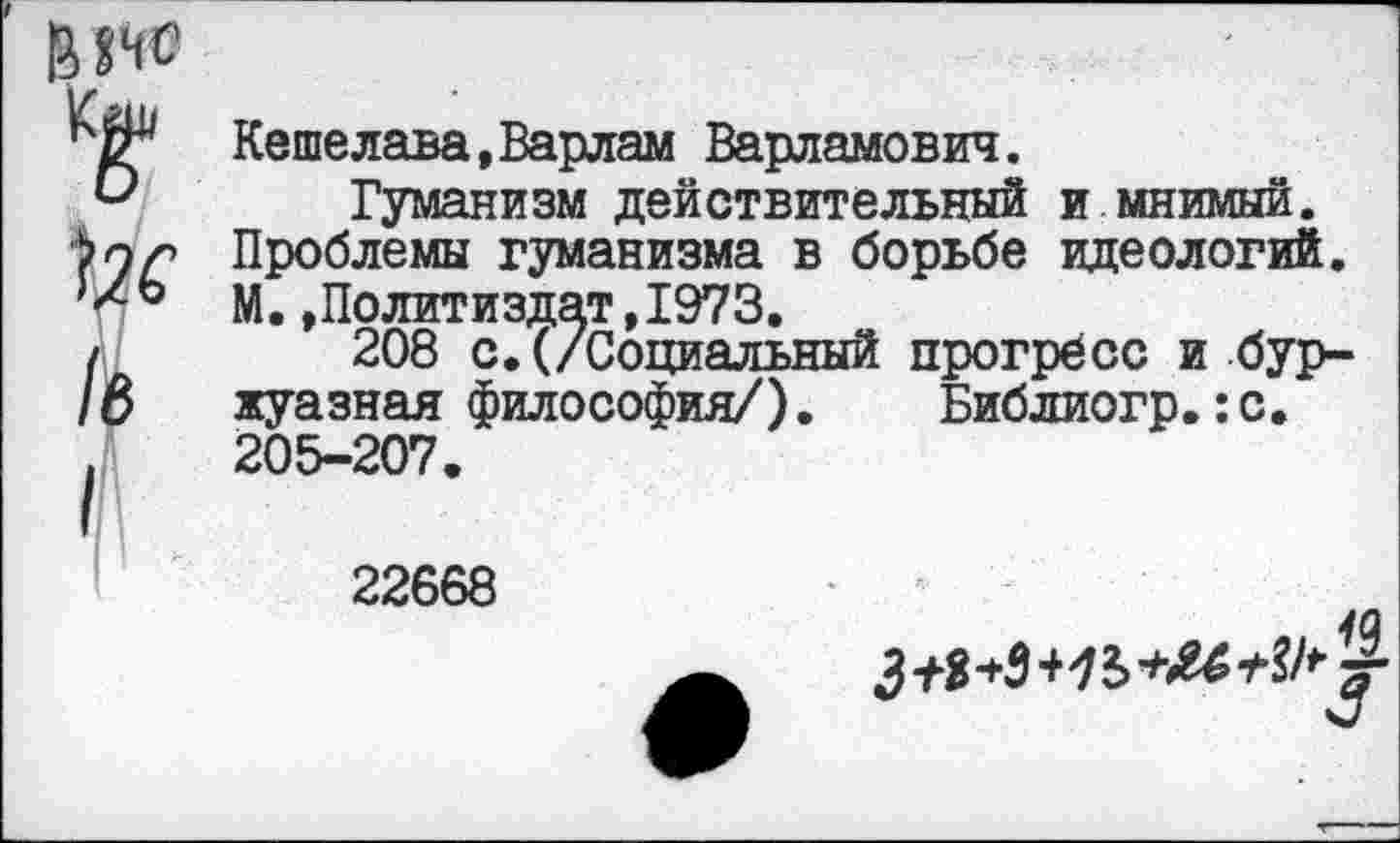 ﻿' Мне
Кдк
/в
/Л
Кешелава,Варлам Варламович.
Гуманизм действительный и мнимый. Проблемы гуманизма в борьбе идеологий. М.»Политиздат,1973.
208 с.(/Социальный прогресс и буржуазная философия/). Библиогр.:с. 205-207.
22668
